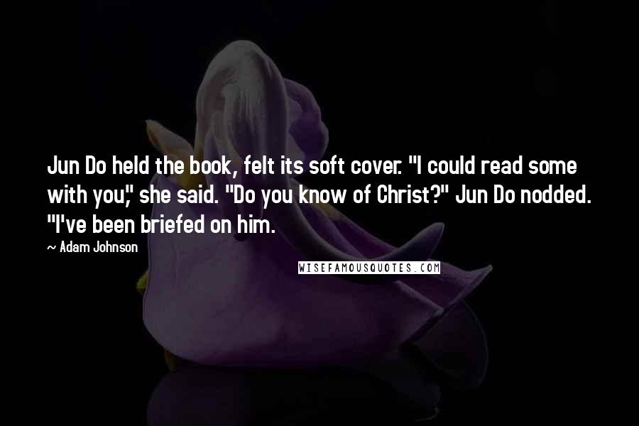 Adam Johnson Quotes: Jun Do held the book, felt its soft cover. "I could read some with you," she said. "Do you know of Christ?" Jun Do nodded. "I've been briefed on him.