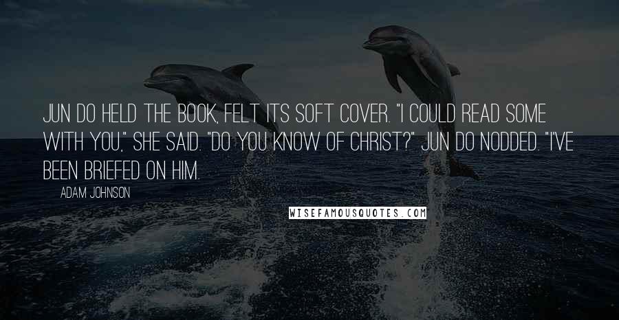 Adam Johnson Quotes: Jun Do held the book, felt its soft cover. "I could read some with you," she said. "Do you know of Christ?" Jun Do nodded. "I've been briefed on him.