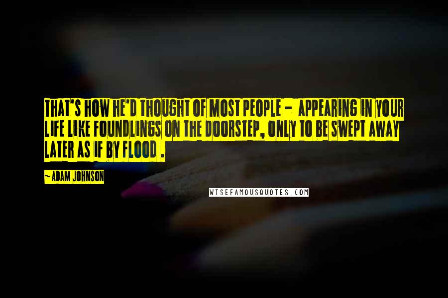 Adam Johnson Quotes: That's how he'd thought of most people -  appearing in your life like foundlings on the doorstep, only to be swept away later as if by flood .