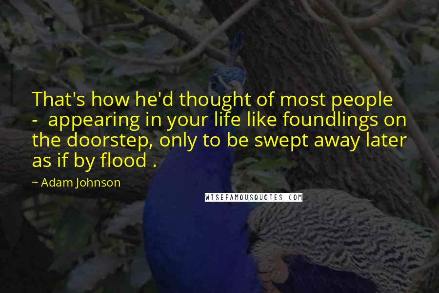 Adam Johnson Quotes: That's how he'd thought of most people -  appearing in your life like foundlings on the doorstep, only to be swept away later as if by flood .