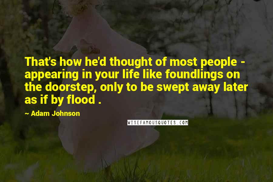 Adam Johnson Quotes: That's how he'd thought of most people -  appearing in your life like foundlings on the doorstep, only to be swept away later as if by flood .