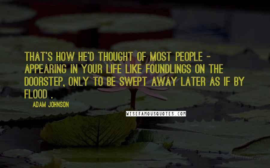 Adam Johnson Quotes: That's how he'd thought of most people -  appearing in your life like foundlings on the doorstep, only to be swept away later as if by flood .