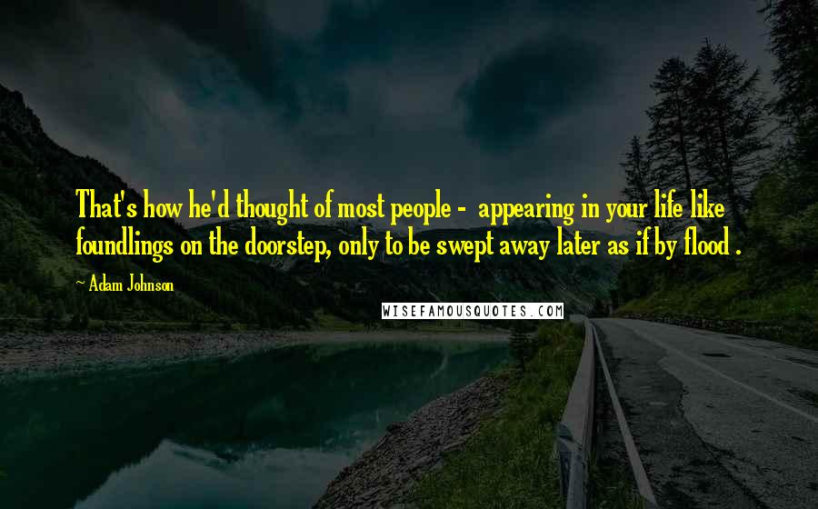 Adam Johnson Quotes: That's how he'd thought of most people -  appearing in your life like foundlings on the doorstep, only to be swept away later as if by flood .