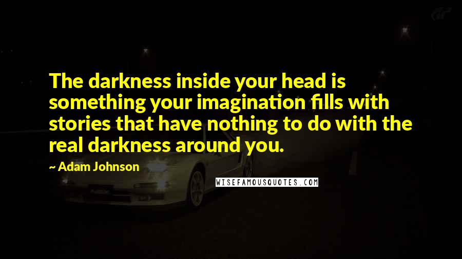 Adam Johnson Quotes: The darkness inside your head is something your imagination fills with stories that have nothing to do with the real darkness around you.