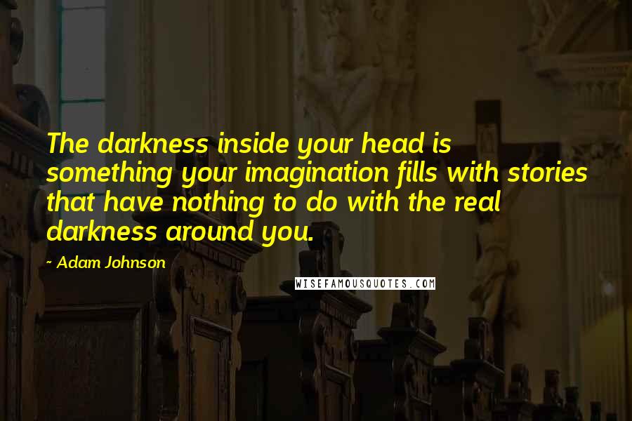 Adam Johnson Quotes: The darkness inside your head is something your imagination fills with stories that have nothing to do with the real darkness around you.