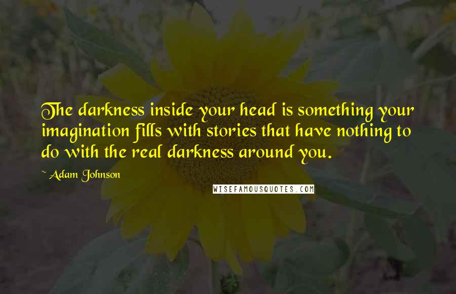 Adam Johnson Quotes: The darkness inside your head is something your imagination fills with stories that have nothing to do with the real darkness around you.