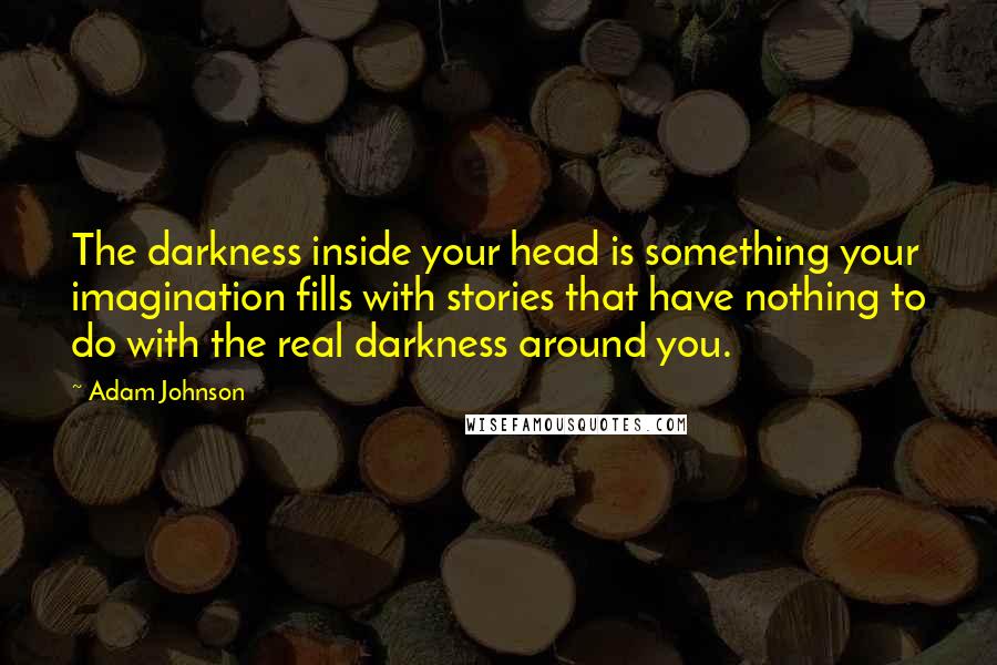 Adam Johnson Quotes: The darkness inside your head is something your imagination fills with stories that have nothing to do with the real darkness around you.