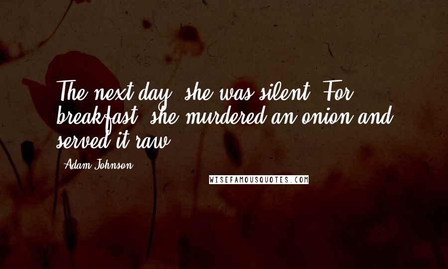 Adam Johnson Quotes: The next day, she was silent. For breakfast, she murdered an onion and served it raw.