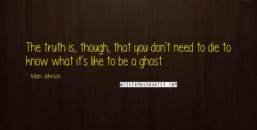 Adam Johnson Quotes: The truth is, though, that you don't need to die to know what it's like to be a ghost.