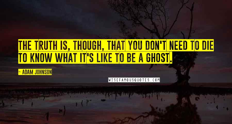 Adam Johnson Quotes: The truth is, though, that you don't need to die to know what it's like to be a ghost.