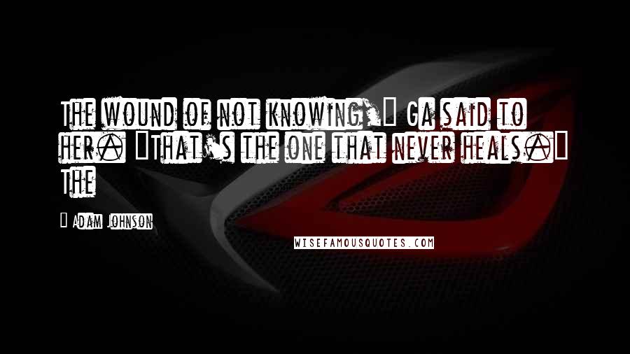 Adam Johnson Quotes: The wound of not knowing," Ga said to her. "That's the one that never heals." The