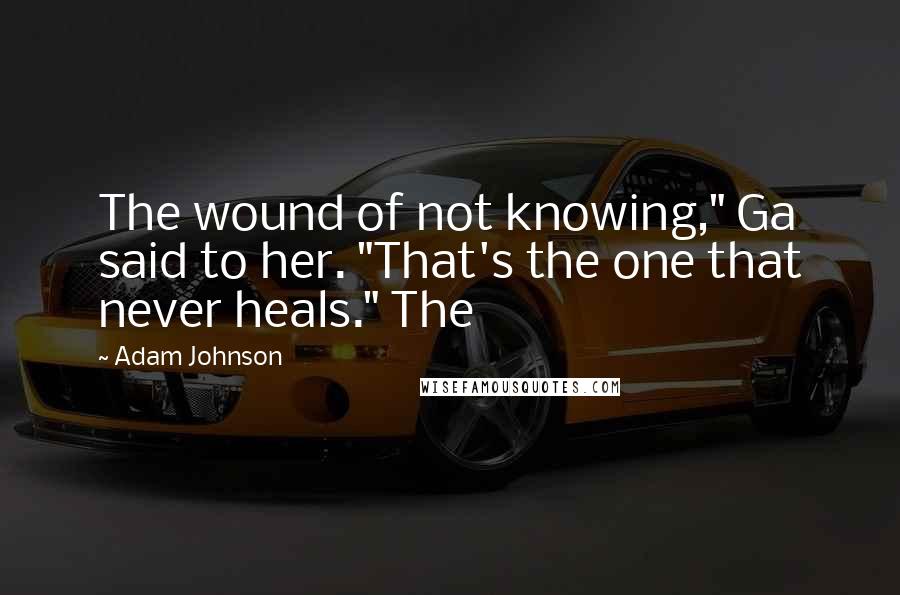 Adam Johnson Quotes: The wound of not knowing," Ga said to her. "That's the one that never heals." The