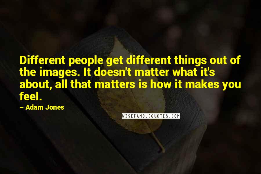 Adam Jones Quotes: Different people get different things out of the images. It doesn't matter what it's about, all that matters is how it makes you feel.