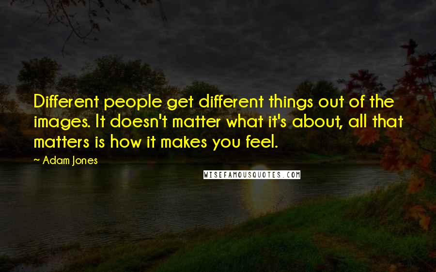 Adam Jones Quotes: Different people get different things out of the images. It doesn't matter what it's about, all that matters is how it makes you feel.