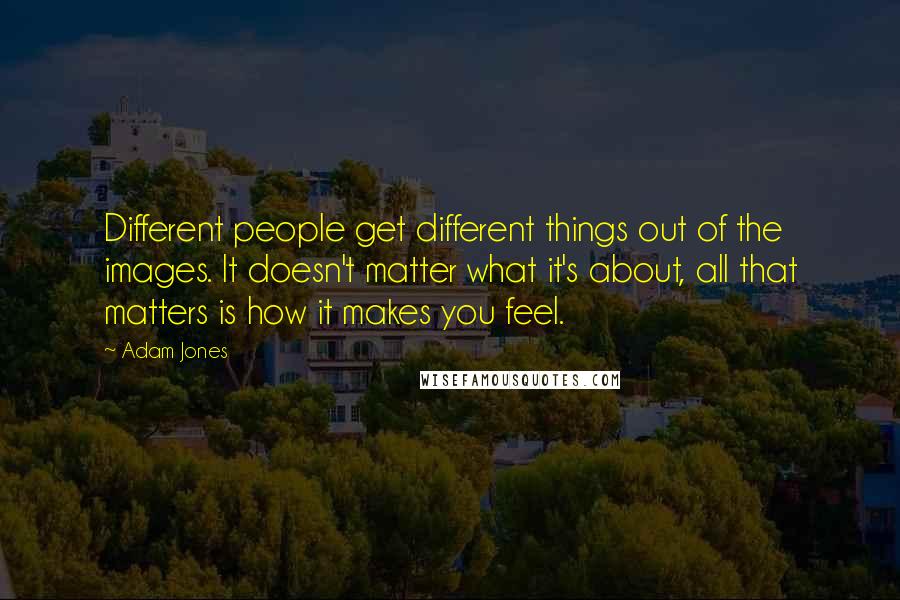 Adam Jones Quotes: Different people get different things out of the images. It doesn't matter what it's about, all that matters is how it makes you feel.