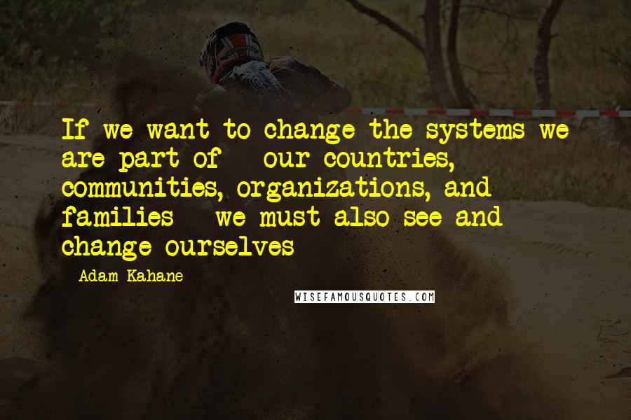 Adam Kahane Quotes: If we want to change the systems we are part of - our countries, communities, organizations, and families - we must also see and change ourselves