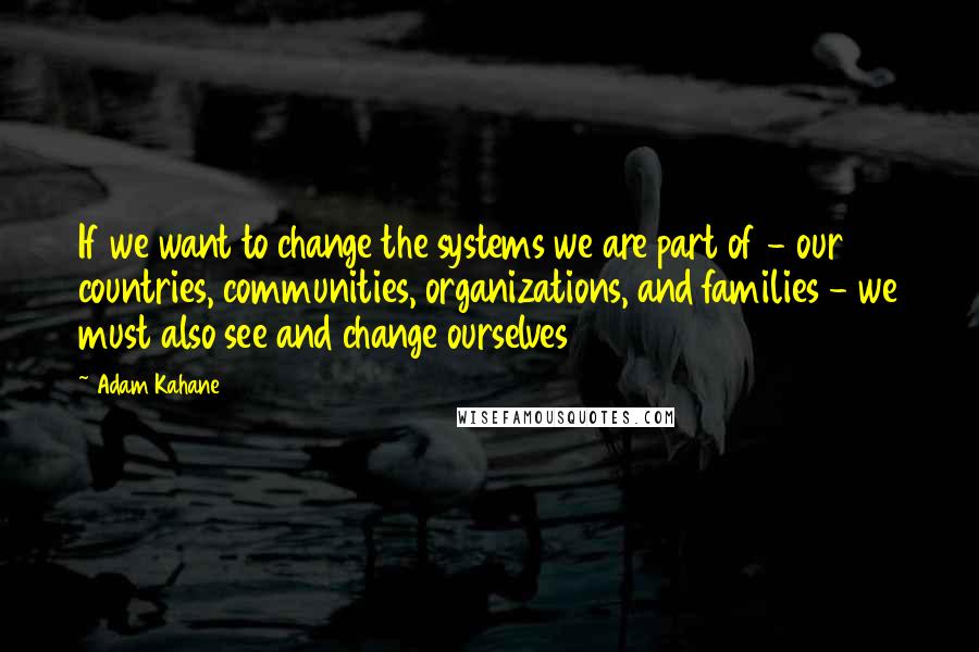 Adam Kahane Quotes: If we want to change the systems we are part of - our countries, communities, organizations, and families - we must also see and change ourselves