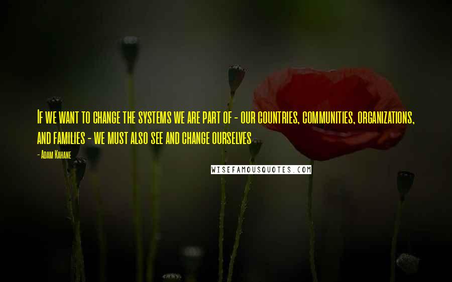 Adam Kahane Quotes: If we want to change the systems we are part of - our countries, communities, organizations, and families - we must also see and change ourselves