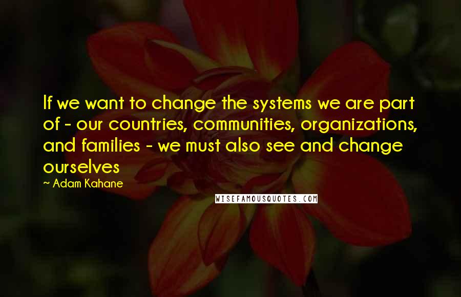 Adam Kahane Quotes: If we want to change the systems we are part of - our countries, communities, organizations, and families - we must also see and change ourselves