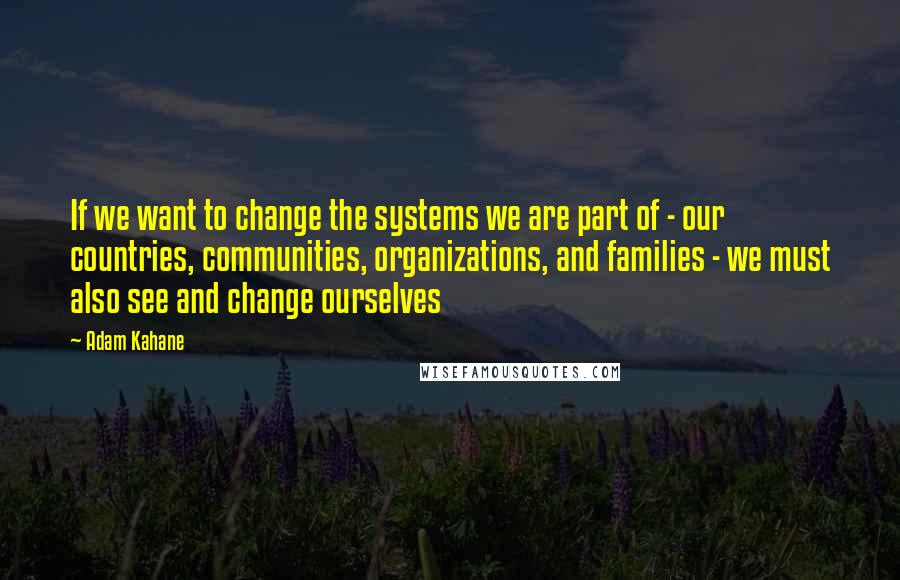 Adam Kahane Quotes: If we want to change the systems we are part of - our countries, communities, organizations, and families - we must also see and change ourselves