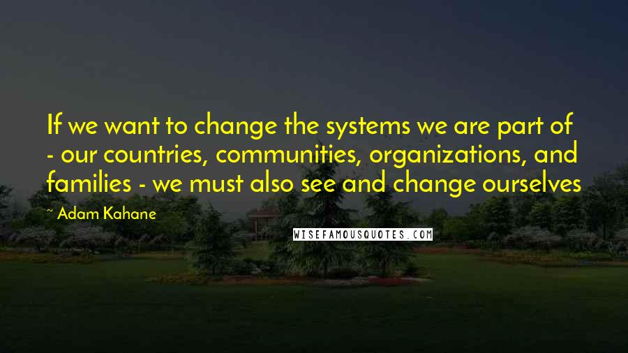 Adam Kahane Quotes: If we want to change the systems we are part of - our countries, communities, organizations, and families - we must also see and change ourselves