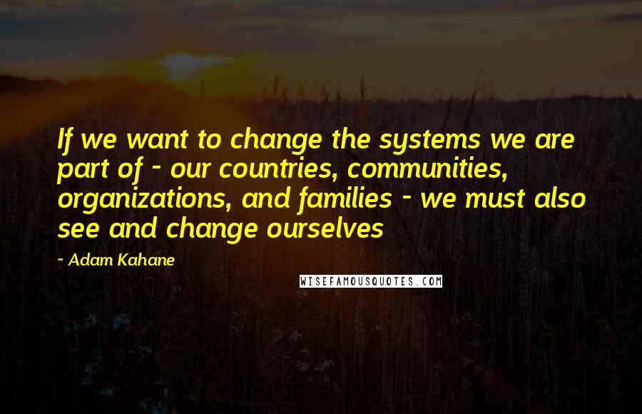 Adam Kahane Quotes: If we want to change the systems we are part of - our countries, communities, organizations, and families - we must also see and change ourselves