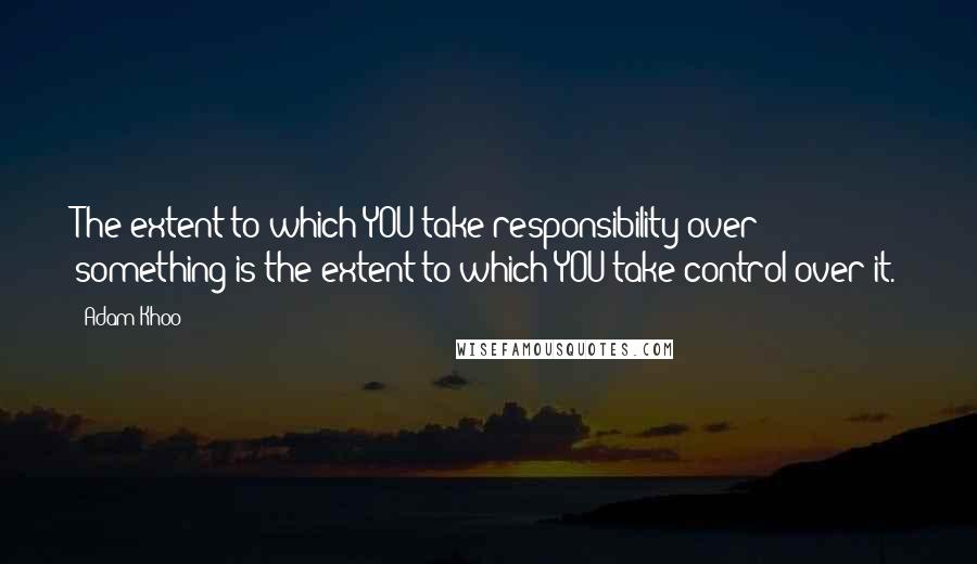 Adam Khoo Quotes: The extent to which YOU take responsibility over something is the extent to which YOU take control over it.