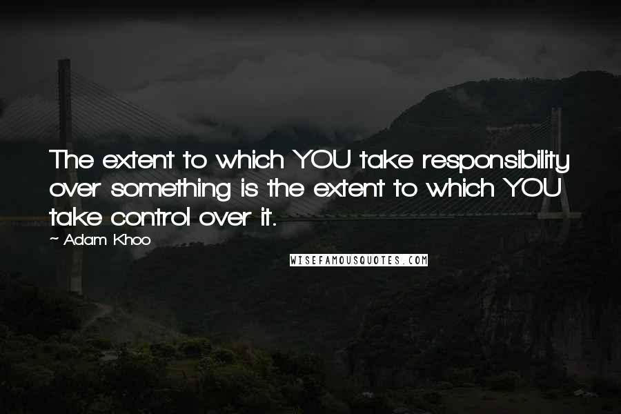 Adam Khoo Quotes: The extent to which YOU take responsibility over something is the extent to which YOU take control over it.