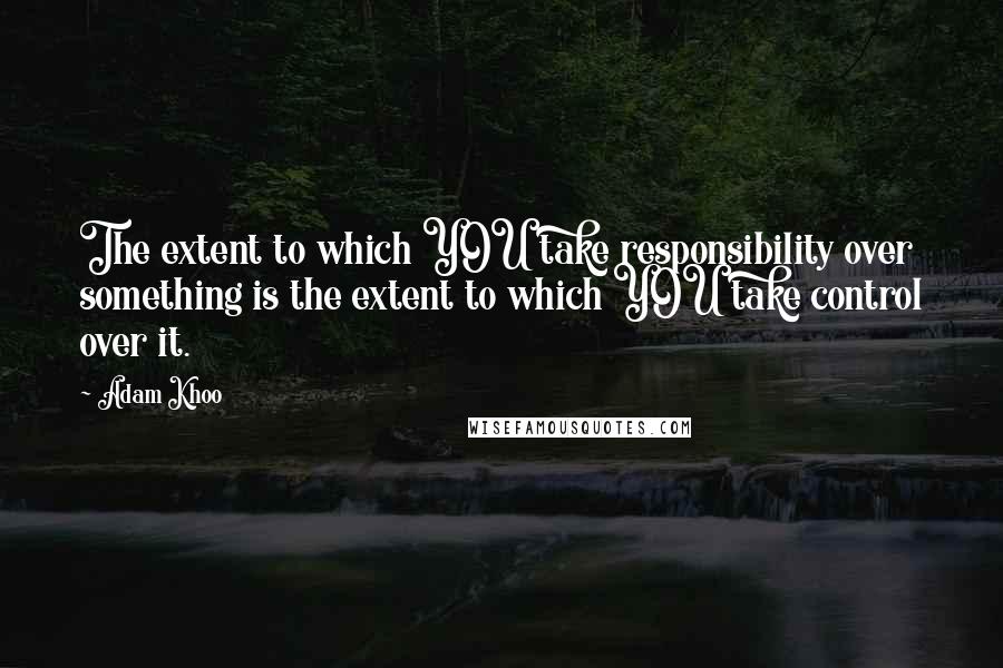 Adam Khoo Quotes: The extent to which YOU take responsibility over something is the extent to which YOU take control over it.