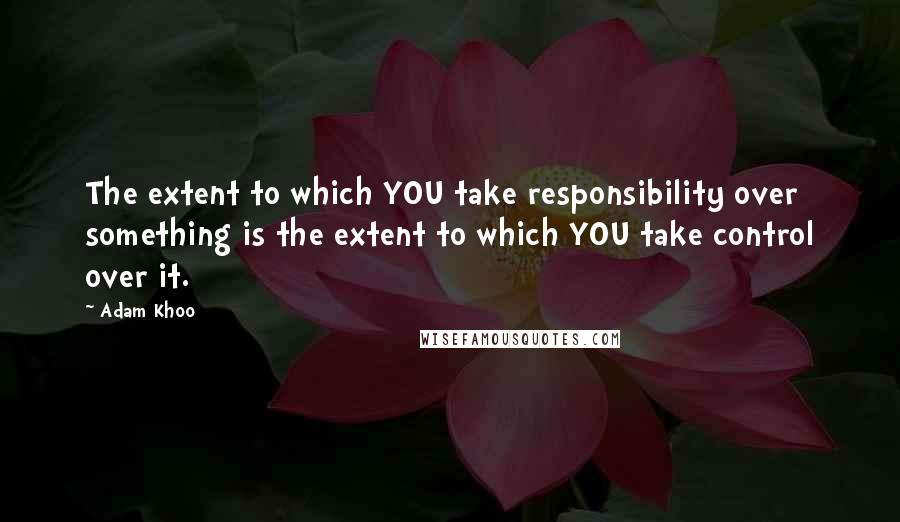 Adam Khoo Quotes: The extent to which YOU take responsibility over something is the extent to which YOU take control over it.