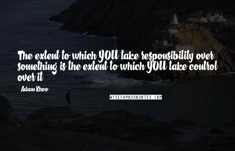 Adam Khoo Quotes: The extent to which YOU take responsibility over something is the extent to which YOU take control over it.