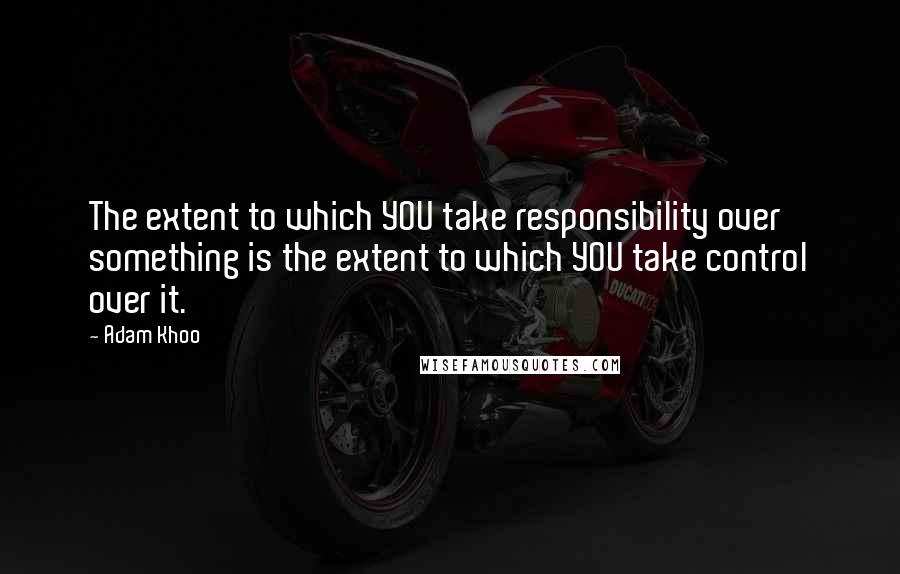 Adam Khoo Quotes: The extent to which YOU take responsibility over something is the extent to which YOU take control over it.