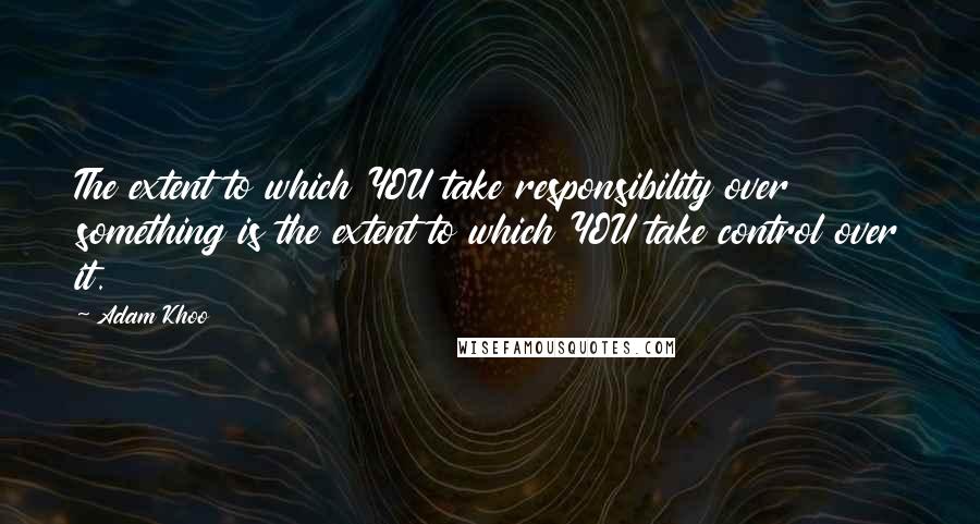 Adam Khoo Quotes: The extent to which YOU take responsibility over something is the extent to which YOU take control over it.