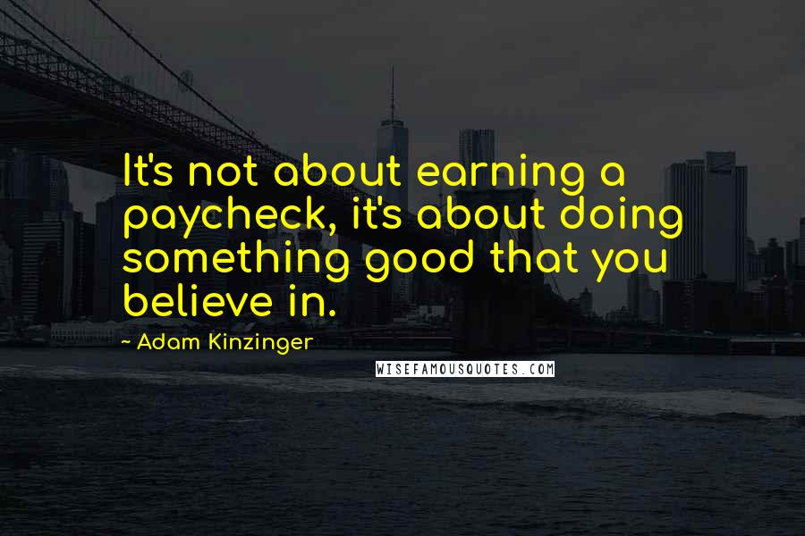 Adam Kinzinger Quotes: It's not about earning a paycheck, it's about doing something good that you believe in.