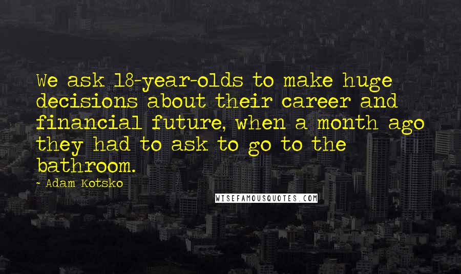 Adam Kotsko Quotes: We ask 18-year-olds to make huge decisions about their career and financial future, when a month ago they had to ask to go to the bathroom.