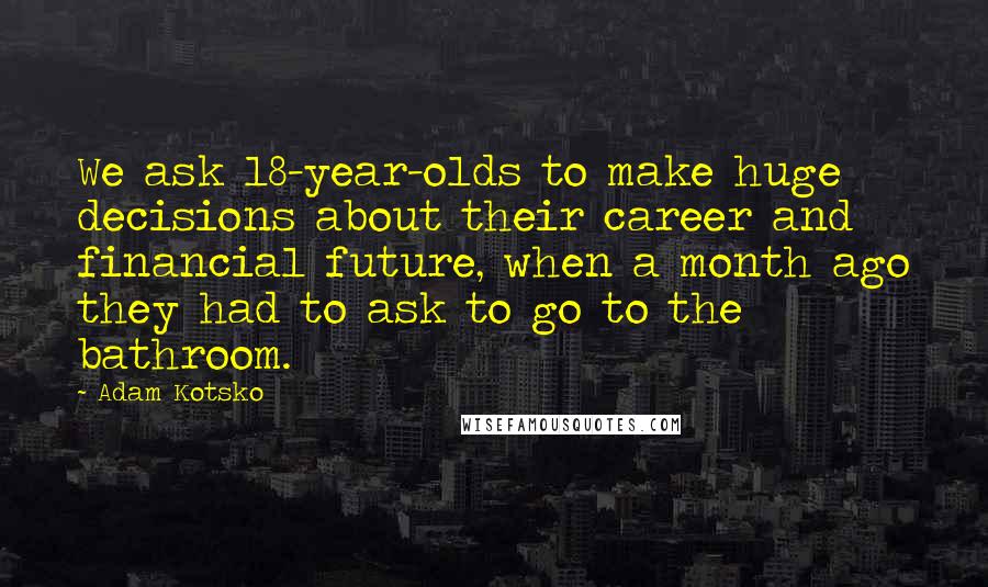 Adam Kotsko Quotes: We ask 18-year-olds to make huge decisions about their career and financial future, when a month ago they had to ask to go to the bathroom.