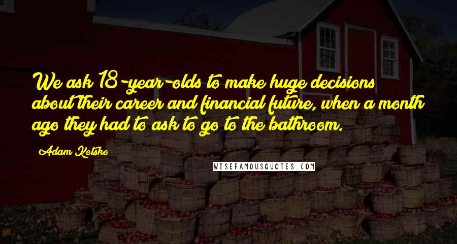 Adam Kotsko Quotes: We ask 18-year-olds to make huge decisions about their career and financial future, when a month ago they had to ask to go to the bathroom.