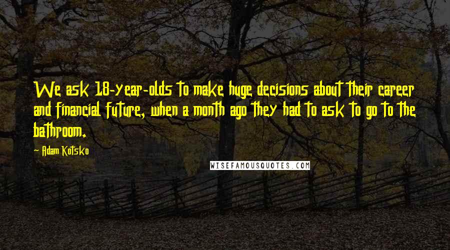 Adam Kotsko Quotes: We ask 18-year-olds to make huge decisions about their career and financial future, when a month ago they had to ask to go to the bathroom.