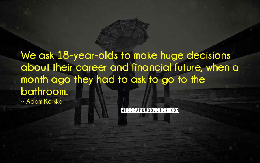 Adam Kotsko Quotes: We ask 18-year-olds to make huge decisions about their career and financial future, when a month ago they had to ask to go to the bathroom.