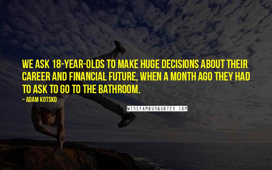 Adam Kotsko Quotes: We ask 18-year-olds to make huge decisions about their career and financial future, when a month ago they had to ask to go to the bathroom.