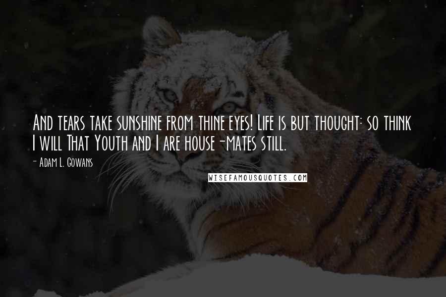 Adam L. Gowans Quotes: And tears take sunshine from thine eyes! Life is but thought: so think I will That Youth and I are house-mates still.