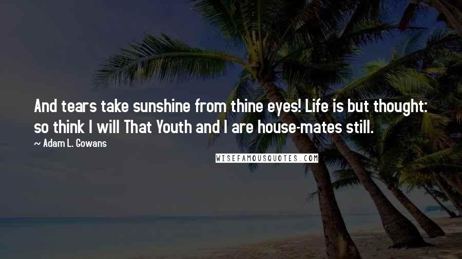 Adam L. Gowans Quotes: And tears take sunshine from thine eyes! Life is but thought: so think I will That Youth and I are house-mates still.