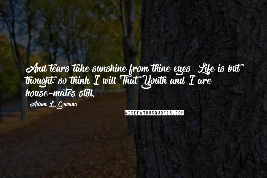 Adam L. Gowans Quotes: And tears take sunshine from thine eyes! Life is but thought: so think I will That Youth and I are house-mates still.