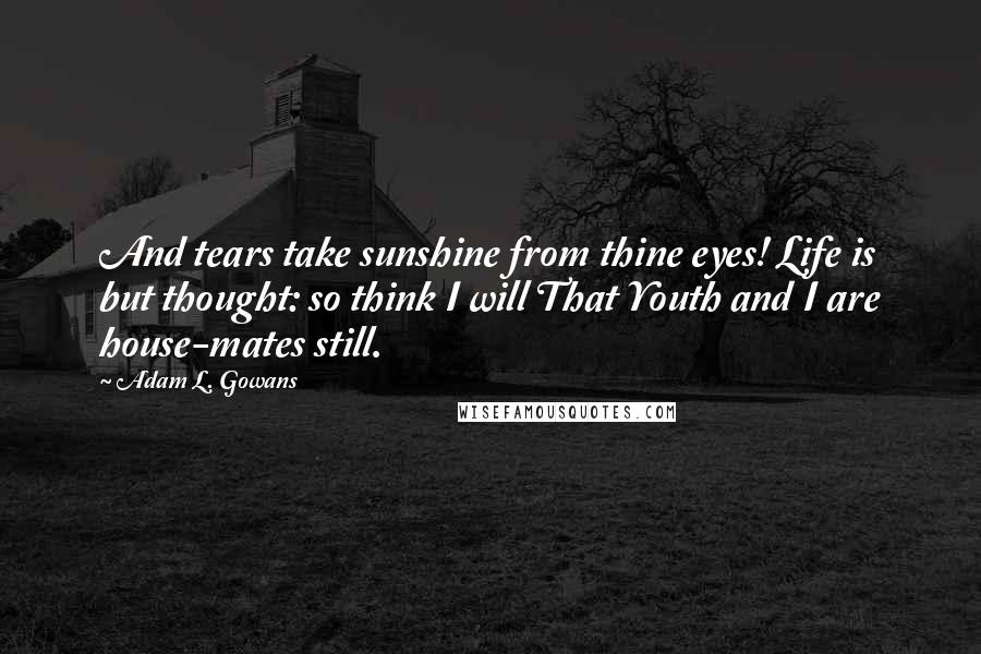 Adam L. Gowans Quotes: And tears take sunshine from thine eyes! Life is but thought: so think I will That Youth and I are house-mates still.