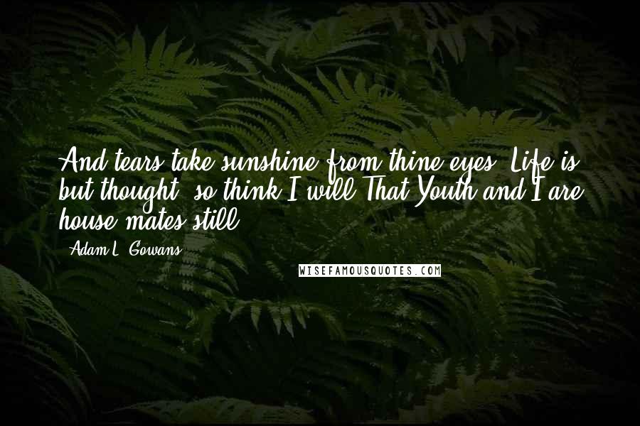 Adam L. Gowans Quotes: And tears take sunshine from thine eyes! Life is but thought: so think I will That Youth and I are house-mates still.