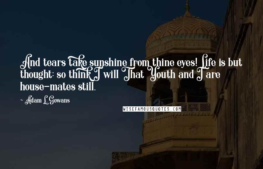 Adam L. Gowans Quotes: And tears take sunshine from thine eyes! Life is but thought: so think I will That Youth and I are house-mates still.