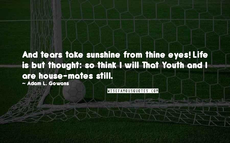 Adam L. Gowans Quotes: And tears take sunshine from thine eyes! Life is but thought: so think I will That Youth and I are house-mates still.