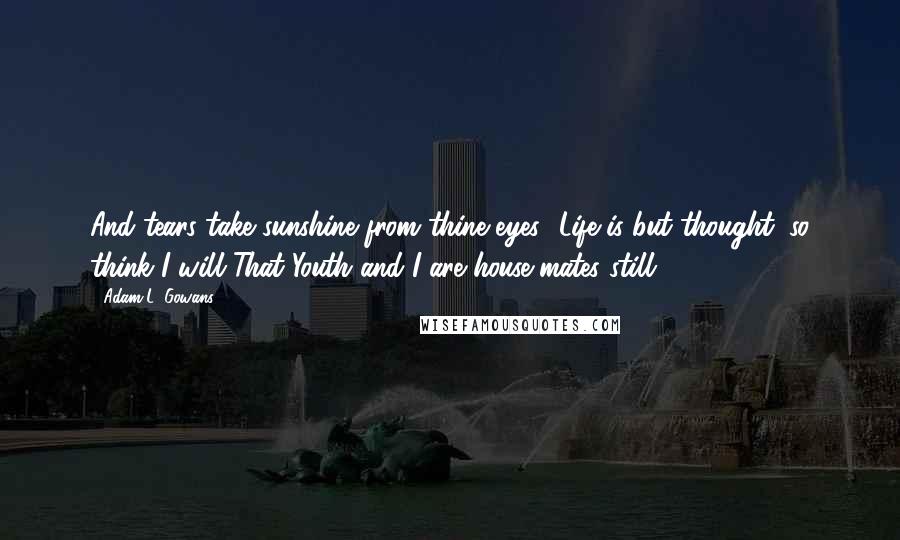 Adam L. Gowans Quotes: And tears take sunshine from thine eyes! Life is but thought: so think I will That Youth and I are house-mates still.