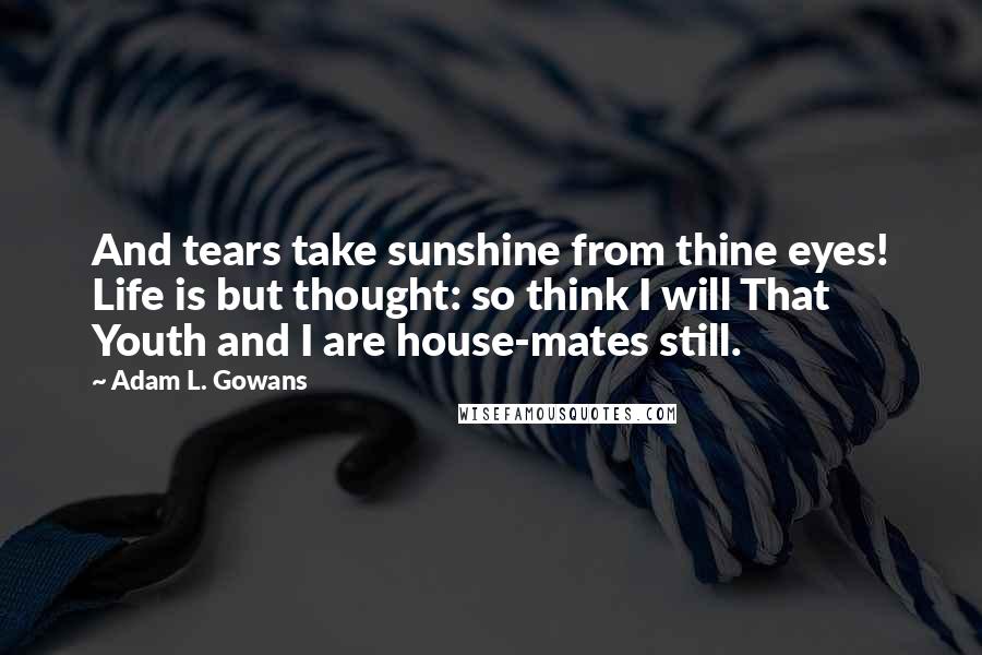 Adam L. Gowans Quotes: And tears take sunshine from thine eyes! Life is but thought: so think I will That Youth and I are house-mates still.