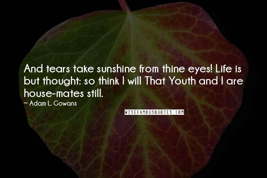 Adam L. Gowans Quotes: And tears take sunshine from thine eyes! Life is but thought: so think I will That Youth and I are house-mates still.